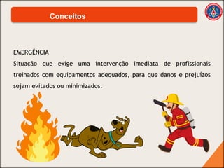 EMERGÊNCIA
Situação que exige uma intervenção imediata de profissionais
treinados com equipamentos adequados, para que danos e prejuízos
sejam evitados ou minimizados.
Conceitos
 