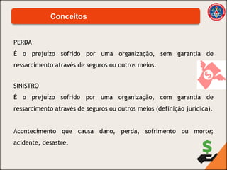 PERDA
É o prejuízo sofrido por uma organização, sem garantia de
ressarcimento através de seguros ou outros meios.
Conceitos
SINISTRO
É o prejuízo sofrido por uma organização, com garantia de
ressarcimento através de seguros ou outros meios (definição jurídica).
Acontecimento que causa dano, perda, sofrimento ou morte;
acidente, desastre.
 