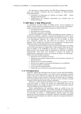 Tradução livre do PMBOK, V 1.0, disponibilizada através da Internet pelo PMI MG em maio de 2000


                              Este documento é também utilizado pelo PMI (Project Management Institute)
                           como uma estrutura consistente para seus programas de desenvolvimento
                           profissional incluindo:
                              • Certificação de Profissionais de Gerência de Projetos (PMP – Project
                                   Management Professional)
                              • Credenciamento dos programas educacionais que concedem grau em
                                   Gerência de Projetos.

                     1.2 O Q U E           É UM PROJETO?
                           As organizações executam trabalho. O trabalho envolve serviços continuados e/ou
                           projetos, embora possa haver superposição entre os dois. Serviços continuados e
                           projetos possuem muitas características comuns; por exemplo, ambos são:
                               • Executados por pessoas
                               • Restringidos por recursos limitados
                               • Planejados, executados e controlados
                               Serviços continuados e projetos diferem principalmente porque enquanto os
                           primeiros são contínuos e repetitivos, os projetos são temporários e únicos. Assim,
                           um projeto pode ser definido em termos de suas características distintas – um projeto
                           é um empreendimento temporário com o objetivo de criar um produto ou serviço
                           único. Temporário significa que cada projeto tem um começo e um fim bem
                           definidos. Único significa que o produto ou serviço produzido é de alguma forma
                           diferente de todos os outros produtos ou serviços semelhantes.
                               Os projetos são desenvolvidos em todos os níveis da organização. Eles podem
                           envolver uma única pessoa ou milhares delas. Podem requerer menos do que 100
                           horas de trabalho ou até 10.000.000 ou mais para se completarem. Os projetos
                           podem envolver uma unidade isolada da organização ou atravessar as fronteiras
                           organizacionais, como ocorre com consórcios e parcerias. Os projetos são
                           freqüentemente componentes críticos da estratégia de negócios da organização.
                           Pode-se citar como exemplos de projetos:
                               • Desenvolver um novo produto ou serviço
                               • Implementar uma mudança organizacional a nível de estrutura, de pessoas ou
                                   de estilo gerencial
                               • Planejar um novo veículo de transporte
                               • Desenvolver ou adquirir um sistema de informação novo ou modificado
                               • Construir um prédio ou instalações
                               • Levar a cabo uma campanha política
                               • Implementar um novo processo ou procedimento organizacional

                  1.2.1 Temporário
                           Temporário significa que cada projeto tem um início e um fim muito bem definidos.
                           Chega-se ao fim do projeto quando os seus objetivos foram alcançados ou quando
                           torna-se claro que os objetivos do projeto não serão ou não poderão mais ser
                           atingidos. O projeto é então encerrado. Temporário não significa que a sua duração é
                           curta; muitos projetos duram vários anos. Em todos os casos, entretanto, a duração
                           do projeto é finita; projetos não são esforços continuados.
                               Além disto, o termo temporário geralmente não se aplica ao produto ou serviço
                           criado pelo projeto. A maioria dos projetos são empreendidos para criar um
                           resultado duradouro. Por exemplo, um projeto para erigir um monumento nacional
                           criará um resultado que deverá durar séculos.
                               Muitos empreendimentos são temporários apenas no sentido de que eles
                           terminarão num momento qualquer. Por exemplo, uma linha de montagem de uma
                           fábrica de automóveis, poderá eventualmente ser descontinuada, ou a própria fábrica
                           ser desativada. Um projeto é fundamentalmente diferente porque ele termina
                           quando seus objetivos propostos são alcançados, enquanto as operações continuadas
                           (não projetos), quando atingem seus objetivos, criam um novo grupo de objetivos e
                           o trabalho continua.




4
 