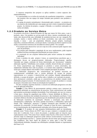 Tradução livre do PMBOK, V 1.0, disponibilizada através da Internet pelo PMI MG em maio de 2000


       A natureza temporária dos projetos se aplica também a outros aspectos dos
     empreendimentos:
       • A oportunidade ou os nichos de mercado são usualmente temporários – a maioria
         dos projetos têm um espaço de tempo limitado para produzir seus produtos e
         serviços
       • A equipe do projeto normalmente é desmontada após o projeto – os projetos em
         sua maioria são conduzidos por uma equipe que tem o único compromisso daquele
         projeto. Ao término do projeto, a equipe é liberada e os membros realocados em
         outras atividades.

1.2.2 Produto ou Serviço Único
     Os projetos envolvem o desenvolvimento de algo que nunca foi feito antes, e que é,
     portanto, único. Um produto ou serviço pode ser único, mesmo considerando que já
     tenha sido desenvolvida uma infinidade de produtos/serviços em sua categoria. Por
     exemplo, muitos e muitos edifícios já foram construídos, mas cada nova unidade
     lançada, é única – com um proprietário diferente, projeto próprio, localização
     específica, construtor diferente, e assim por diante. A presença de fatores repetitivos não
     muda a característica intrínseca de unicidade do esforço global. Por exemplo:
         • Um projeto para desenvolver um novo tipo de avião comercial pode requerer uma
           série de protótipos
         • Um projeto para liberação à população de um novo medicamento, pode requerer
           milhares de doses da droga para distribuição em testes clínicos
         • A construção de um conjunto habitacional pode incluir centenas de unidades
           individuais
         Como o produto de cada projeto é único, as características peculiares que o
     distinguem devem ser progressivamente elaboradas. Progressivamente significa
     “proceder por etapas; continuar de forma determinada, por incrementos” enquanto
     elaboradas significa “trabalhadas com cuidado e detalhe; desenvolvidas por completo”
     [1]. Estas características que distinguem os produtos a serem construídos, são
     amplamente definidas bem cedo no projeto, e se tornam mais explícitas e detalhadas
     assim que a equipe adquire uma melhor e mais completa percepção do produto.
         A elaboração progressiva das características do produto necessita ser
     cuidadosamente coordenada com a correta definição do escopo do projeto,
     especialmente se o projeto é desenvolvido sob contrato. Quando adequadamente
     definido, o escopo do projeto – que define todo o trabalho a ser realizado no projeto –
     deve permanecer constante, ainda que as características do produto estejam sendo
     elaboradas progressivamente. O relacionamento entre o escopo do produto e o escopo
     do projeto é discutido mais à frente na introdução do Capítulo 5.
         Os dois exemplos seguintes ilustram o conceito de elaboração progressiva em duas
     áreas de aplicação diferentes.
         Exemplo 1. Uma fábrica de processamento químico começa com o processo de
     engenharia definindo as características do processo. Estas características são usadas
     para projetar as principais unidades de produção. Esta informação, por sua vez, torna-se
     a base para o design de engenharia que define o leiaute detalhado da fábrica e as
     características mecânicas das unidades de processo e das instalações auxiliares. Como
     resultado obtêm-se desenhos de engenharia que são desdobrados para produzir desenhos
     de fabricação (isometria de construção). Durante a construção, uma série de
     interpretações e adaptações são feitas, quando necessárias, e submetidas à aprovação
     formal. Esta “elaboração” posterior é também transposta para desenhos do que
     realmente foi construído (“as built design”). Durante as fases de teste e manutenção,
     novas transformações são freqüentemente realizadas sob a forma de ajustes finais.
         Exemplo 2. O produto de uma pesquisa biofarmacêutica pode ser inicialmente
     definido como “Testes clínicos de XYZ” uma vez que o número e o tamanho de cada
     teste não é conhecido. Com o início do projeto, o produto pode ser descrito mais
     explicitamente como “Três testes Fase I, Quatro testes Fase II, e Dois testes Fase III”. A
     próxima etapa na elaboração progressiva pode enfocar exclusivamente os protocolos
     para os experimentos da Fase I – quantos pacientes devem tomar que dosagens e com
     que freqüência. Nas fases finais do projeto os testes para a Fase III seriam
     explicitamente definidos, baseados nas informações coletadas durante os experimentos
     das Fases I e II.



                                                                                                          5
 