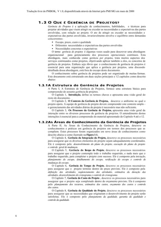 Tradução livre do PMBOK, V 1.0, disponibilizada através da Internet pelo PMI MG em maio de 2000



              1 .3 O QU E            É GERÊNCIA DE PROJETOS?
                      Gerência de Projetos é a aplicação de conhecimentos, habilidades, e técnicas para
                      projetar atividades que visem atingir ou exceder as necessidades e expectativas das partes
                      envolvidas, com relação ao projeto. O ato de atingir ou exceder as necessidades e
                      expectativas das partes envolvidas, invariavelmente envolve o equilíbrio entre demandas
                      concorrentes:
                         • Escopo, prazo, custo e qualidade
                         • Diferentes necessidades e expectativas das partes envolvidas
                         • Necessidades concretas e expectativas
                         O termo gerência de projetos é algumas vezes usado para descrever uma abordagem
                      organizacional     para gerenciamento dos processos operacionais contínuos. Esta
                      abordagem, mais conhecida como gerência por projetos, trata muitos aspectos dos
                      serviços continuados como projetos, objetivando aplicar também a eles, os conceitos de
                      gerência de projetos. Embora seja óbvio que o conhecimento de gerência de projetos é
                      essencial para uma organização que aplica a gerência por projetos, uma discussão
                      detalhada dessa abordagem, está fora do escopo deste documento.
                         O conhecimento sobre gerência de projetos pode ser organizado de muitas formas.
                      Este documento está estruturado em duas seções principais e 12 capítulos como descrito
                      abaixo:

              1.3.1 A E s t r u t u r a d e G e r ê n c i a d e P r o j e t o s
                      A Parte I, A Estrutura de Gerência de Projetos, fornece uma estrutura básica para
                      compreensão do assunto g erência de projetos.
                          O Capítulo 1, Introdução, define os termos chaves e apresenta uma visão geral do
                      resto do documento.
                          O Capítulo 2, O Contexto da Gerência de Projetos, descreve o ambiente no qual o
                      projeto opera. A equipe de gerência do projeto devem compreender este contexto amplo –
                      o gerenciamento das atividades diárias do projeto é necessário mas não suficiente.
                          O Capítulo 3, Os Processos da Gerência de Projetos, apresenta uma visão geral da
                      interação entre os diversos processos de gerência de projetos. O entendimento destas
                      interações é essencial para a compreensão do material apresentado do Capítulo 4 até o 12.

              1.3.2 As Áreas de Conhecimento da Gerência de Projetos
                      A Parte II, As Áreas de Conhecimento da Gerência de Projetos, descreve os
                      conhecimentos e práticas em gerência de projetos em termos dos processos que as
                      compõem. Estes processos foram organizados em nove áreas de conhecimentos como
                      descrito abaixo e como ilustrado na Figura 1-1.
                          O Capítulo 4, Gerência da Integração do Projeto, descreve os processos necessários
                      para assegurar que os diversos elementos do projeto sejam adequadamente coordenados.
                      Ele é composto pelo desenvolvimento do plano do projeto, execução do plano do projeto
                      e controle geral de mudanças.
                          O Capítulo 5, Gerência do E      scopo do Projeto, descreve os processos necessários
                      para assegurar que o projeto contemple todo o trabalho requerido, e nada mais que o
                      trabalho requerido, para completar o projeto com sucesso. Ele é composto pela iniciação,
                      planejamento do escopo, detalhamento do escopo, verificação do escopo e controle de
                      mudanças do escopo.
                          O Capítulo 6, Gerência do Tempo do Projeto, descreve os processos necessários
                      para assegurar que o projeto termine dentro do prazo previsto. Ele é composto pela
                      definição das atividades, seqüenciamento das atividades, estimativa da duração das
                      atividades, desenvolvimento do cronograma e controle do cronograma.
                          O Capítulo 7, Gerência do Custo do Projeto , descreve os processos necessários para
                      assegurar que o projeto seja completado dentro do orçamento previsto. Ele é composto
                      pelo planejamento dos recursos, estimativa dos custos, orçamento dos custos e controle
                      dos custos.
                          O Capítulo 8, Gerência da Qualidade do Projeto, descreve os processos necessários
                      para assegurar que as necessidades que originaram o desenvolvimento do projeto serão
                      satisfeitas. Ele é composto pelo planejamento da qualidade, garantia da qualidade e
                      controle da qualidade.




6
 