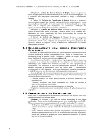 Tradução livre do PMBOK, V 1.0, disponibilizada através da Internet pelo PMI MG em maio de 2000


                          O Capítulo 9, Gerência dos Recursos Humanos do Projeto, descreve os processos
                      necessários para proporcionar a melhor utilização das pessoas envolvidas no projeto. Ele
                      é composto pelo planejamento organizacional, montagem da equipe e desenvolvimento
                      da equipe.
                          O Capítulo 10, Gerência das Comunicações do Projeto, descreve os processos
                      necessários para assegurar que a geração, captura, distribuição, armazenamento e pronta
                      apresentação das informações do projeto sejam feitas de forma adequada e no tempo
                      certo. Ele é composto pelo planejamento das comunicações, distribuição das
                      informações, relato de desempenho e encerramento administrativo.
                          O Capítulo 11, Gerência dos Riscos do Projeto, descreve os processos que dizem
                      respeito à identificação, análise e resposta a riscos do projeto. Ele é composto pela
                      identificação dos riscos, quantificação dos riscos, desenvolvimento das respostas aos
                      riscos e controle das respostas aos riscos.
                          O Capítulo 12, Gerência das Aquisições do Projeto, descreve os processos
                      necessários para a aquisição de mercadorias e serviços fora da organização que
                      desenvolve o projeto. Ele é composto pelo planejamento das aquisições, preparação das
                      aquisições, obtenção de propostas, seleção de fornecedores, administração dos contratos
                      e encerramento do contrato.

              1.4 R E L A C I O N A M E N T O              COM        OUTRAS            DISCIPLINAS
                  GE R E N C I A I S
                      A maior parte do conhecimento necessário para gerenciar projetos é quase específico da
                      disciplina gerência de projetos (como exemplo cita-se a análise de caminho crítico e a
                      estrutura de divisão do trabalho (WBS)). Entretanto, o PMBOK, na verdade, perpassa
                      outras disciplinas de gerência como ilustrado na Figura 1-2.
                          A Administração geral engloba o planejamento, a organização, a alocação de pessoas,
                      a execução e o controle das atividades de uma empresa em funcionamento. A
                      administração geral também inclui disciplinas de suporte tais como a programação de
                      computadores, leis, estatísticas e teoria das probabilidades, logística, e pessoal. O
                      PMBOK intercepta a administração geral em muitas áreas – comportamento
                      organizacional, previsão financeira, e técnicas de planejamento, para citar algumas delas.
                      A Seção 2.4 apresenta uma discussão mais detalhada da administração geral.
                          Áreas de Aplicação são categorias de projetos que têm elementos comuns, mas que
                      não estarão presentes, necessariamente, em todos os projetos. As áreas de aplicação são
                      usualmente definidas em termos de:
                          • Elementos técnicos, tais como desenvolvimento de software, farmacêutica ou
                            engenharia civil.
                          • Elementos gerenciais, tais como contratação por órgão do governo e
                            desenvolvimento de um novo produto.
                          • Grupos de indústria, tais como automotiva, química ou financeira.
                          O Apêndice E inclui uma discussão mais detalhada das áreas de aplicação em gerência
                      de projetos.

              1.5 E M P R E E N D I M E N T O S R E L A C I O N A D O S
                      Certos tipos de empreendimentos são fortemente relacionados com projetos. Estes tipos
                      de empreendimentos são descritos abaixo:
                          Programas. Um programa é um grupo de projetos gerenciados de uma forma
                      coordenada, a fim de se obter benefícios que, de uma forma isolada, não se obteria. [2].
                      Muitos programas também incluem elementos de operações continuadas. Por exemplo:
                          • O “Programa avião XYZ” inclui o(s) projeto(s) de design e desenvolvimento da
                            aeronave assim como os serviços continuados de fabricação e suporte do veículo no
                            campo.
                          • Muitas empresas eletrônicas têm “gerentes de programas” que são responsáveis
                            tanto pelo desenvolvimento das versões de um produto individual (que são projetos)
                            quanto pela coordenação, ao longo do tempo, dessas diversas versões do produto
                            (que são serviços continuados).




8
 