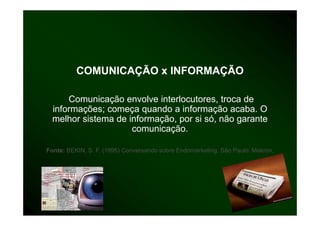 COMUNICAÇÃO x INFORMAÇÃO

      Comunicação envolve interlocutores, troca de
  informações; começa quando a informação acaba. O
         ç    ;     ç q                  ç
  melhor sistema de informação, por si só, não garante
                     comunicação.

Fonte: BEKIN, S. F. (1995) Conversando sobre Endomarketing. São Paulo: Makron.
 