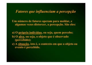 Fatores que i fl
  F           influenciam a percepção
                      i            ã

Um número de fatores operam para moldar, e
 algumas vezes distorcer, a percepção. São eles:

a) O próprio indivíduo, ou seja quem percebe;
              indivíduo,      seja,
b) O alvo, ou seja, o objeto que é observado
      alvo,
   (percebido);
c) A situação, isto é, o contexto em que o objeto ou
     situação,
   evento é percebido
            percebido.
 