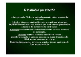 O i di íd que percebe
                  indivíduo        b

  A interpretação é influenciada pelas características pessoais do
                              indivíduo.
   Atitudes:
   Atitudes: são pensamentos diferentes a respeito de algo e que
implicam em interpretações distintas que duas ou mais pessoas têm
              a respeito do mesmo objeto ou situação.
 Motivação:
 Motivação: necessidades não atendidas levam a diversas maneiras
                            de percepção.
         Interesse:
         Interesse: como os interesses individuais variam
  consideravelmente, o que uma pessoa nota numa situação pode
                 diferir do que os outros percebem.
 Experiências passadas: percebe-se as coisas com as quais se pode
 E     iê i passadas: percebe-
                     d          b         i              i       d
                        fazer alguma relação.
 
