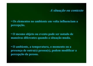 A situação ou contexto


• Os elementos no ambiente em volta influenciam a
percepção.
percepção

• O mesmo objeto ou evento pode ser notado d
            bj                d         d de
maneiras diferentes quando a situação muda.

• O ambiente, a temperatura, o momento ou a
             ,       p      ,
presença de outra(s) pessoa(s), podem modificar a
p
percepção da p
     pç        pessoa.
 