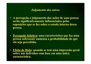 Julgamento dos outros

• A percepção e julgamento das ações de uma pessoa
  serão significativamente influenciados pelas
  suposições que se faz sobre o estado interno dessa
  pessoa.

• Percepção Seletiva: uma característica que faz uma
              Seletiva:
  pessoa sobressair aumenta a probabilidade de que
  ela seja percebida.

• Efeito de Halo: quando se tem uma impressão geral
            Halo:
  sobre um indivíduo com base em uma única
  característica.
 