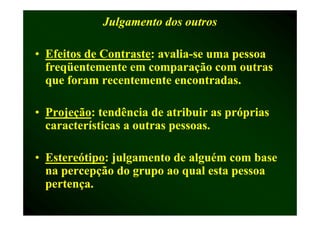 Julgamento dos outros

• Efeitos de Contraste: avalia-se uma pessoa
             Contraste: avalia-
  freqüentemente em comparação com outras
  que foram recentemente encontradas.

• Projeção: tendência de atribuir as próprias
  Projeção:
  características a outras pessoas.

• Estereótipo: julgamento de alguém com base
  Estereótipo:
  na percepção do grupo ao qual esta pessoa
  p
  pertença.
 