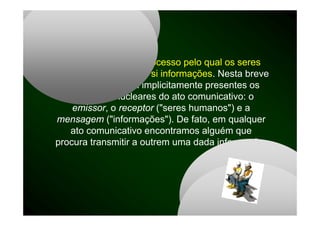 Comunicação é o processo pelo qual os seres
humanos trocam entre si informações. Nesta breve
  definição temos já implicitamente presentes os
   elementos nucleares do ato comunicativo: o
    emissor, o receptor ("seres humanos") e a
                          (               )
 mensagem ("informações"). De fato, em qualquer
   ato comunicativo encontramos alguém que
procura ttransmitir a outrem uma dada i f
               iti      t        d d informação.
                                               ã
 