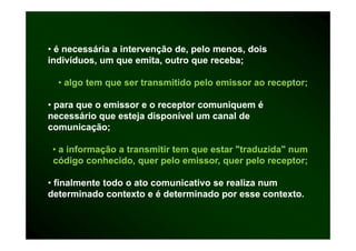 • é necessária a intervenção de, pelo menos, dois
indivíduos, um que emita, outro que receba;

  • algo tem que ser transmitido pelo emissor ao receptor;

• para que o emissor e o receptor comuniquem é
necessário que esteja disponível um canal de
comunicação;

 • a informação a transmitir tem q estar "traduzida" num
            ç                    que
 código conhecido, quer pelo emissor, quer pelo receptor;

• finalmente todo o ato comunicativo se realiza num
determinado contexto e é determinado por esse contexto.
 