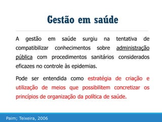 A gestão em saúde surgiu na tentativa de
compatibilizar conhecimentos sobre administração
pública com procedimentos sanitários considerados
eficazes no controle às epidemias.
Pode ser entendida como estratégia de criação e
utilização de meios que possibilitem concretizar os
princípios de organização da política de saúde.
Gestão em saúde
Paim; Teixeira, 2006
 