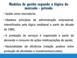 Modelos de gestão segundo a lógica do
mercado - privado
▪ Saúde como mercadoria;
▪ Obedece princípios da administração empresarial,
intensificados pela lógica neoliberal a partir da década
de 1980;
▪ A prestação de serviços é organizada a partir da
demanda e consumo de ações médicas/ações de saúde;
▪ Racionalidade da eficiência (relação positiva entre
produção de atividades e investimentos/custos).
 
