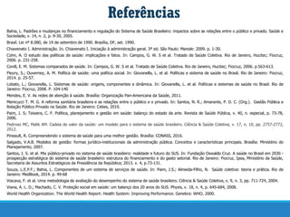 Referências
Bahia, L. Padrões e mudanças no financiamento e regulação do Sistema de Saúde Brasileiro: impactos sobre as relações entre o público e privado. Saúde e
Sociedade, v. 14, n. 2, p. 9-30, 2005.
Brasil. Lei nº 8.080, de 19 de setembro de 1990. Brasília, DF, set. 1990.
Chiavenato I. Administração. In. Chiavenato I. Iniciação à administração geral. 3ª ed. São Paulo: Manole: 2009. p. 1-30.
Cohn, A. O estudo das políticas de saúde: implicações e fatos. In: Campos, G. W. S et al. Tratado de Saúde Coletiva. Rio de Janeiro, Hucitec; Fiocruz,
2006. p. 231-258.
Conill, E. M. Sistemas comparados de saúde. In: Campos, G. W. S et al. Tratado de Saúde Coletiva. Rio de Janeiro, Hucitec; Fiocruz, 2006. p.563-613.
Fleury, S.; Ouverney, A. M. Política de saúde: uma política social. In: Giovanella, L. et al. Políticas e sistema de saúde no Brasil. Rio de Janeiro: Fiocruz,
2014. p. 25-57.
Lobato, L.; Giovanella, L. Sistemas de saúde: origens, componentes e dinâmica. In: Giovanella, L. et al. Políticas e sistemas de saúde no Brasil. Rio de
Janeiro: Fiocruz, 2008. P. 104-140
Mendes, E. V. As redes de atenção à saúde. Brasília: Organização Pan-Americana da Saúde, 2011.
Menicucci T. M. G. A reforma sanitária brasileira e as relações entre o público e o privado. In: Santos, N. R.; Amarante, P. D. C. (Org.). Gestão Pública e
Relação Público Privado na Saúde. Rio de Janeiro: Cebes, 2010.
Paim, J. S; Teixeira, C. F. Política, planejamento e gestão em saúde: balanço do estado da arte. Revista de Saúde Pública, v. 40, n. especial, p. 73-78,
2006.
Pedroso MC, Malik AM. Cadeia de valor da saúde: um modelo para o sistema de saúde brasileiro. Ciência & Saúde Coletiva, v. 17, n. 10, pp. 2757-2772,
2012.
Pineault, R. Compreendendo o sistema de saúde para uma melhor gestão. Brasília: CONASS, 2016.
Salgado, V.A.B. Modelos de gestão: formas jurídico-institucionais da administração pública. Conceitos e características principais. Brasília: Ministério do
Planejamento, 2007.
Santos, I. S. et al. Mix público-privado no sistema de saúde brasileiro: realidade e futuro do SUS. In: Fundação Oswaldo Cruz. A saúde no Brasil em 2030 -
prospecção estratégica do sistema de saúde brasileiro: estrutura do financiamento e do gasto setorial. Rio de Janeiro: Fiocruz, Ipea, Ministério da Saúde,
Secretaria de Assuntos Estratégicos da Presidência da República; 2013. v. 4, p.73-131.
Souza, L.E.P.F.; Bahia, L. Componentes de um sistema de serviços de saúde. In: Paim, J.S.; Almeida-Filho, N. Saúde coletiva: teoria e prática. Rio de
Janeiro: MedBook, 2014. p. 49-68
Viacava, F. et al. Uma metodologia de avaliação do desempenho do sistema de saúde brasileiro. Ciência & Saúde Coletiva, v. 9, n. 3, pp. 711-724, 2004.
Viana, A. L. D.; Machado, C. V. Proteção social em saúde: um balanço dos 20 anos do SUS. Physis, v. 18, n. 4, p. 645-684, 2008.
World Health Organization. The World Health Report: Health System: Improving Performance. Genebra: WHO, 2000.
 