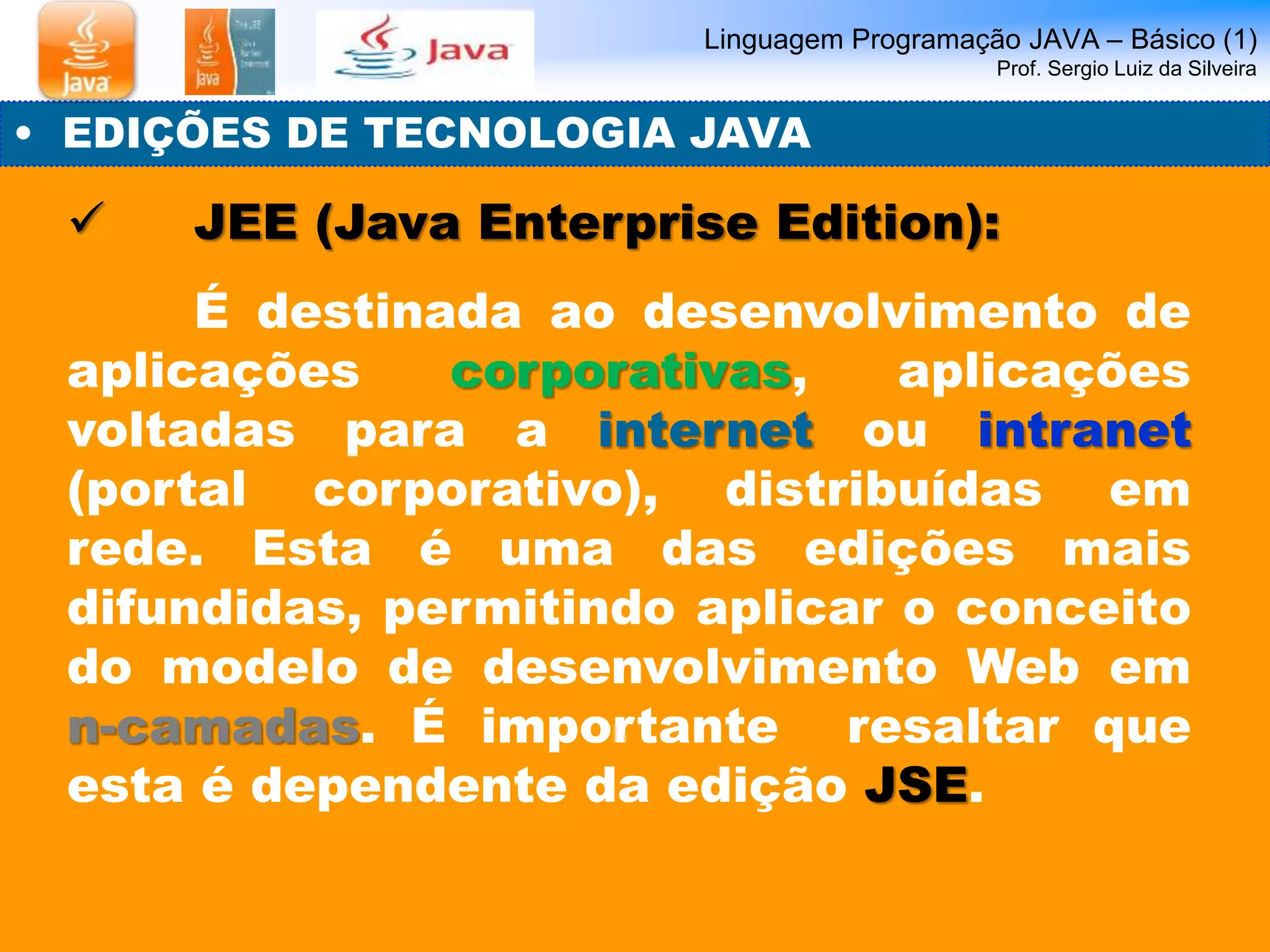 Linguagem Programação JAVA – Básico (1) 
Prof. Sergio Luiz da Silveira 
• EDIÇÕES DE TECNOLOGIA JAVA 
 JEE (Java Enterprise Edition): 
É destinada ao desenvolvimento de 
aplicações corporativas, aplicações 
voltadas para a internet ou intranet 
(portal corporativo), distribuídas em 
rede. Esta é uma das edições mais 
difundidas, permitindo aplicar o conceito 
do modelo de desenvolvimento Web em 
n-camadas. É importante resaltar que 
esta é dependente da edição JSE. 
 