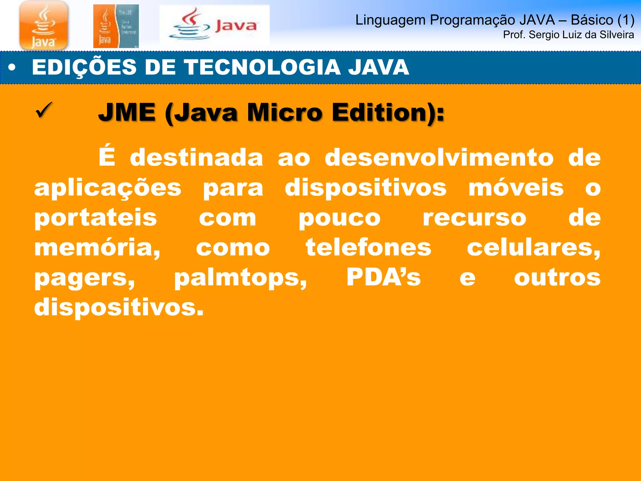 Linguagem Programação JAVA – Básico (1) 
Prof. Sergio Luiz da Silveira 
• EDIÇÕES DE TECNOLOGIA JAVA 
 JME (Java Micro Edition): 
É destinada ao desenvolvimento de 
aplicações para dispositivos móveis o 
portateis com pouco recurso de 
memória, como telefones celulares, 
pagers, palmtops, PDA’s e outros 
dispositivos. 
 