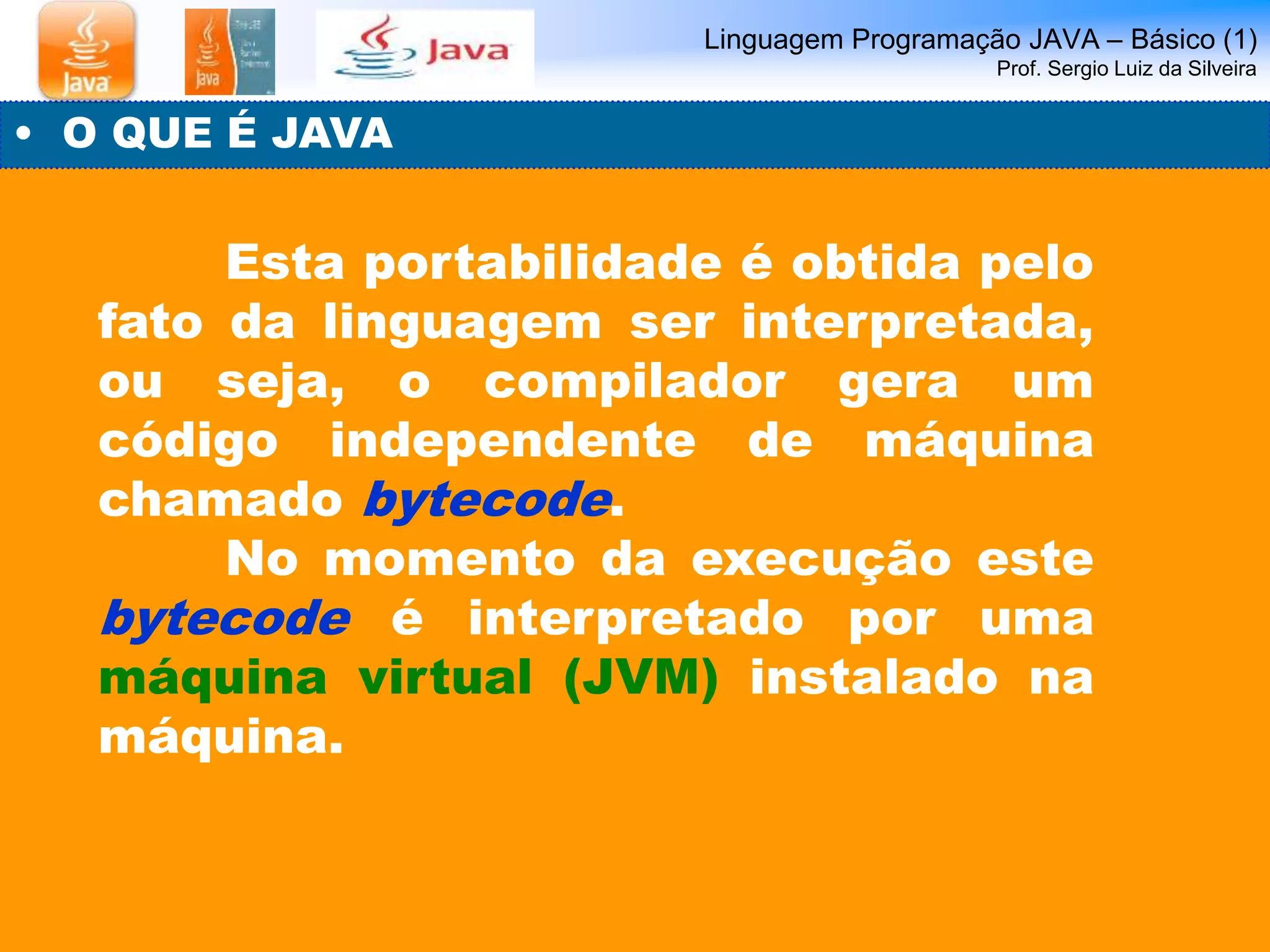 Linguagem Programação JAVA – Básico (1) 
Prof. Sergio Luiz da Silveira 
• O QUE É JAVA 
Esta portabilidade é obtida pelo 
fato da linguagem ser interpretada, 
ou seja, o compilador gera um 
código independente de máquina 
chamado bytecode. 
No momento da execução este 
bytecode é interpretado por uma 
máquina virtual (JVM) instalado na 
máquina. 
 