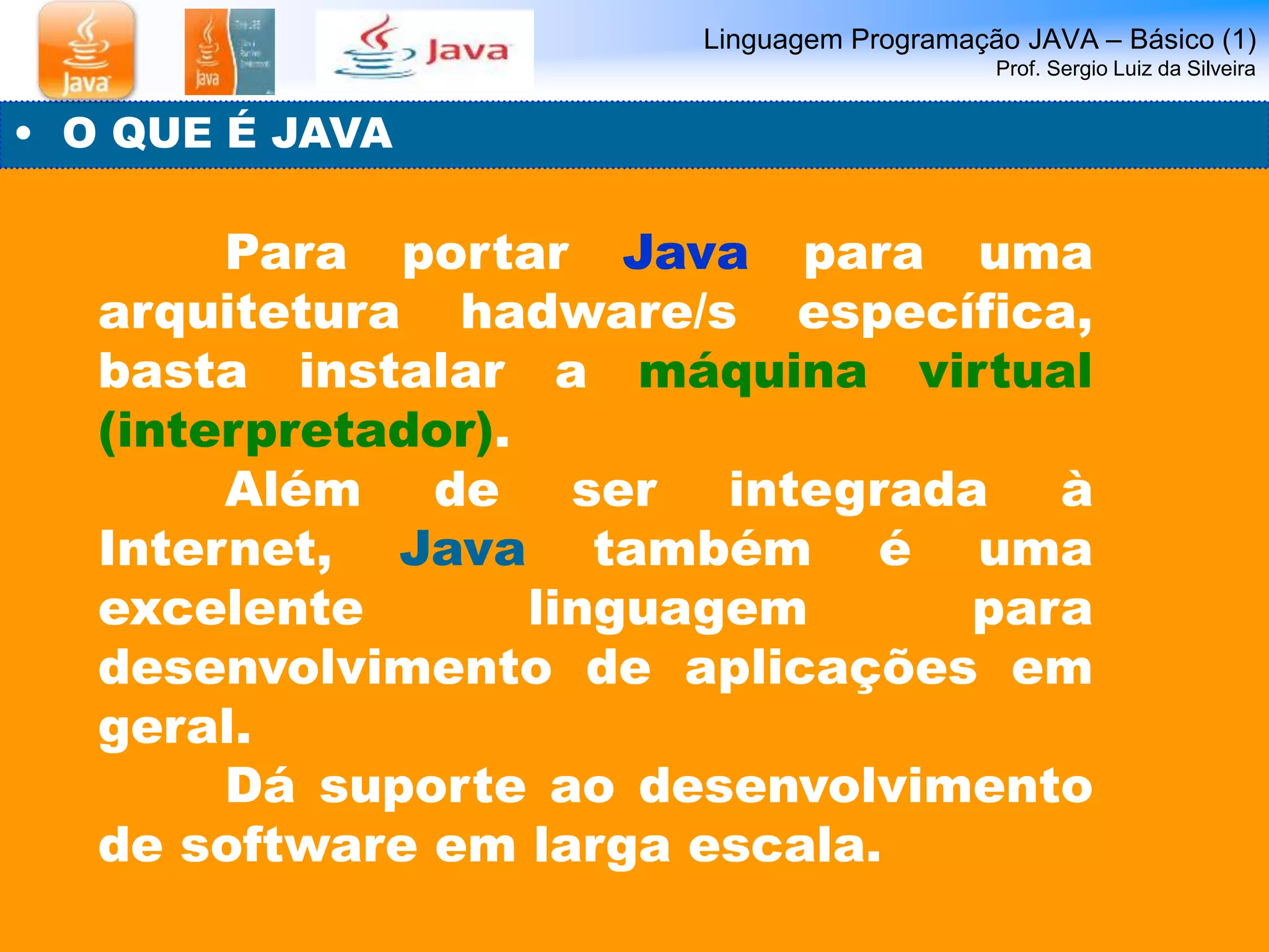 Linguagem Programação JAVA – Básico (1) 
Prof. Sergio Luiz da Silveira 
• O QUE É JAVA 
Para portar Java para uma 
arquitetura hadware/s específica, 
basta instalar a máquina virtual 
(interpretador). 
Além de ser integrada à 
Internet, Java também é uma 
excelente linguagem para 
desenvolvimento de aplicações em 
geral. 
Dá suporte ao desenvolvimento 
de software em larga escala. 
 