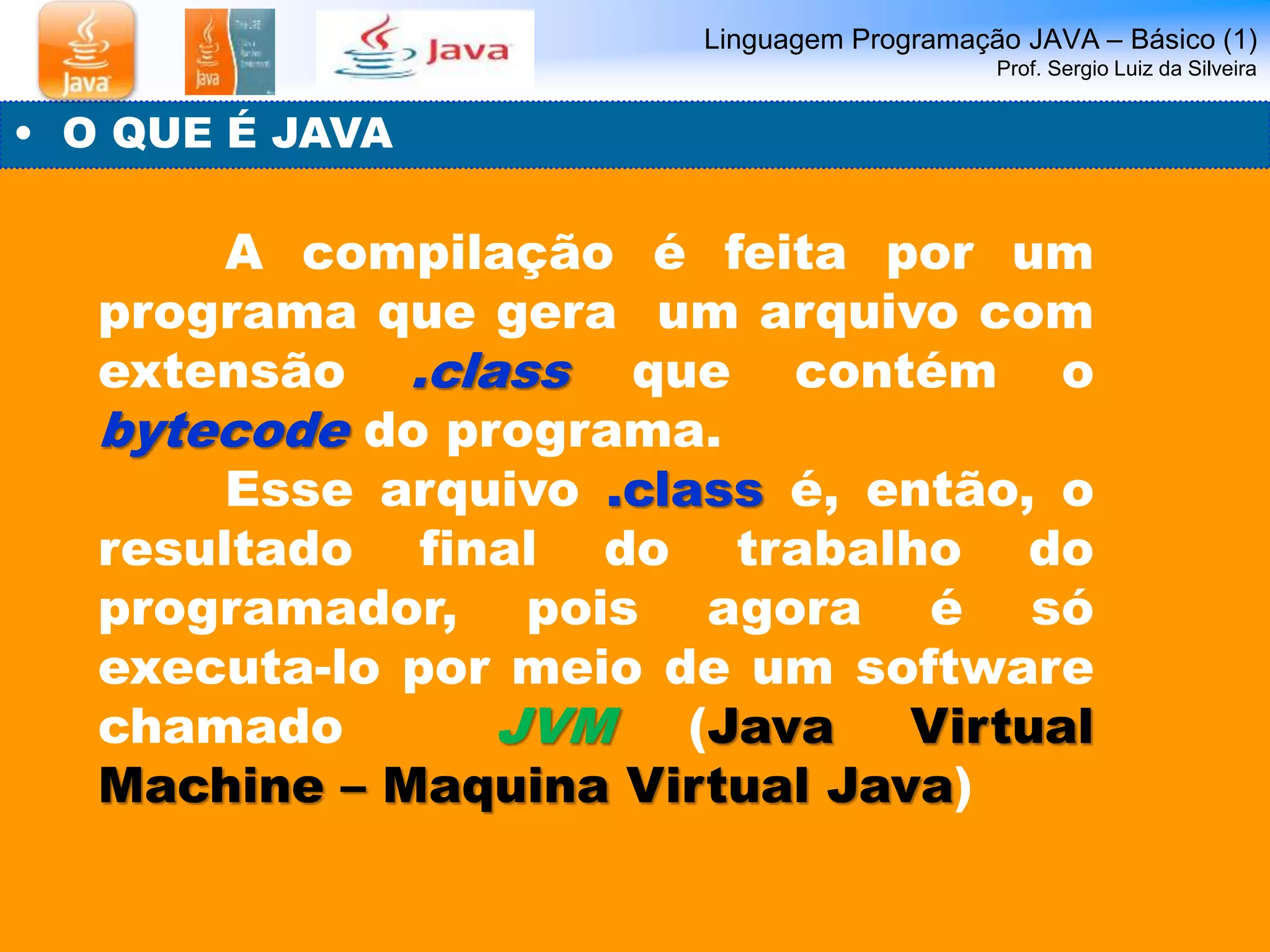 Linguagem Programação JAVA – Básico (1) 
Prof. Sergio Luiz da Silveira 
• O QUE É JAVA 
A compilação é feita por um 
programa que gera um arquivo com 
extensão .class que contém o 
bytecode do programa. 
Esse arquivo .class é, então, o 
resultado final do trabalho do 
programador, pois agora é só 
executa-lo por meio de um software 
chamado JVM (Java Virtual 
Machine – Maquina Virtual Java) 
 
