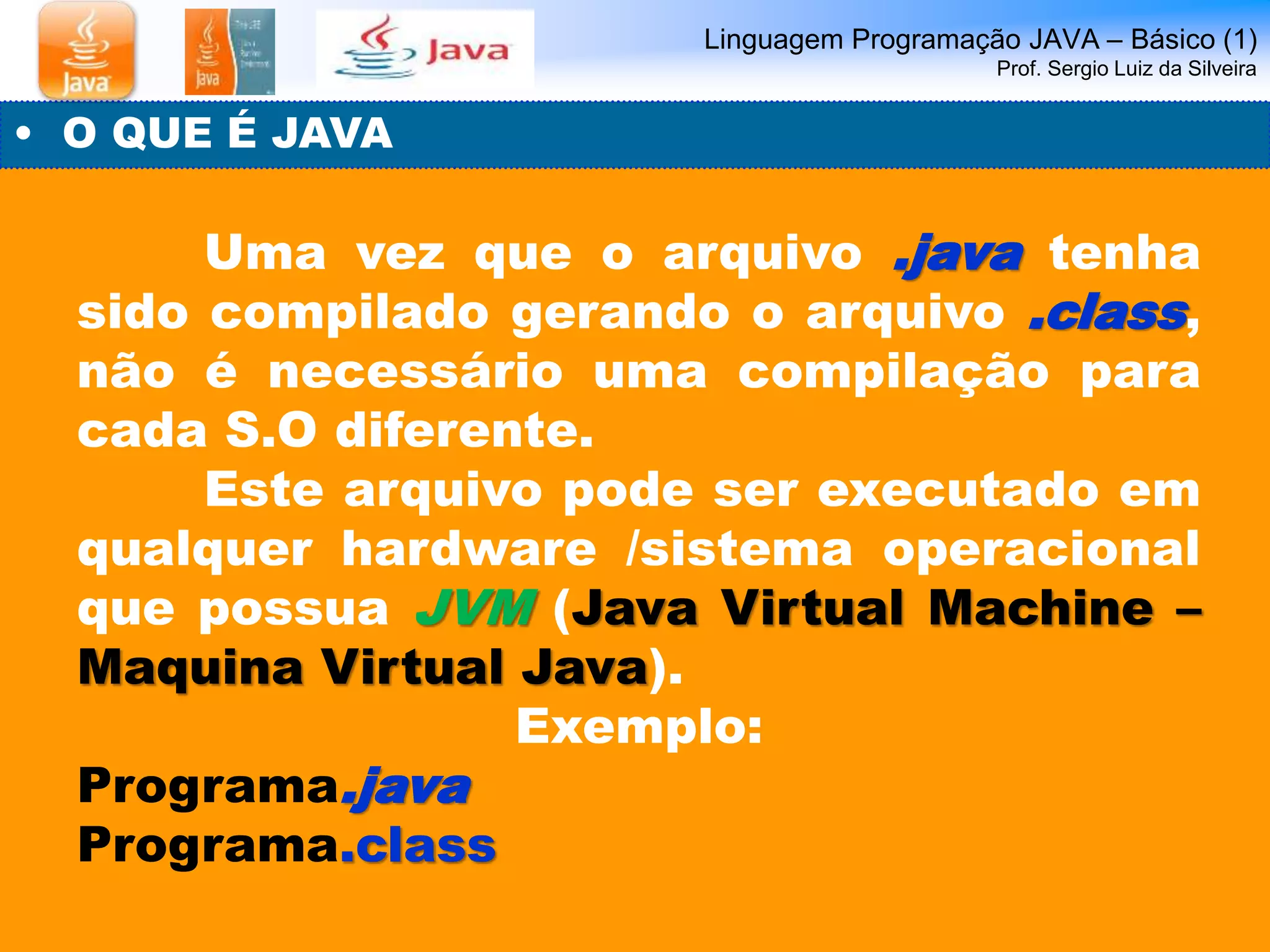 Linguagem Programação JAVA – Básico (1) 
Prof. Sergio Luiz da Silveira 
• O QUE É JAVA 
Uma vez que o arquivo .java tenha 
sido compilado gerando o arquivo .class, 
não é necessário uma compilação para 
cada S.O diferente. 
Este arquivo pode ser executado em 
qualquer hardware /sistema operacional 
que possua JVM (Java Virtual Machine – 
Maquina Virtual Java). 
Exemplo: 
Programa.java 
Programa.class 
 