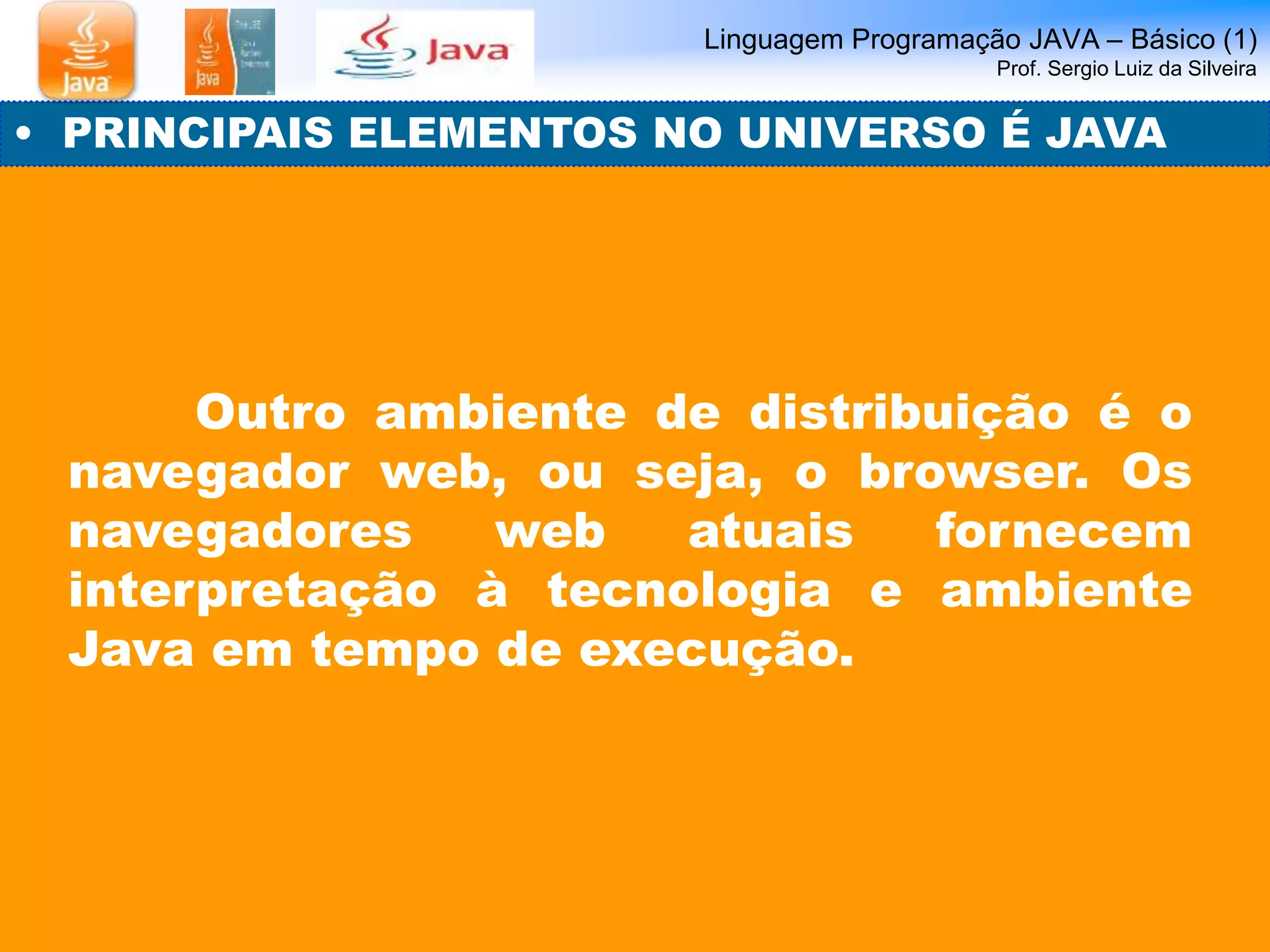 Linguagem Programação JAVA – Básico (1) 
Prof. Sergio Luiz da Silveira 
• PRINCIPAIS ELEMENTOS NO UNIVERSO É JAVA 
Outro ambiente de distribuição é o 
navegador web, ou seja, o browser. Os 
navegadores web atuais fornecem 
interpretação à tecnologia e ambiente 
Java em tempo de execução. 
 