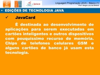 Linguagem Programação JAVA – Básico (1) 
Prof. Sergio Luiz da Silveira 
• EDIÇÕES DE TECNOLOGIA JAVA 
 JavaCard 
É destinada ao desenvolvimento de 
aplicações para serem executadas em 
cartões inteligentes e outros dispositivos 
com pouquíssimo recurso de memória. 
Chips de telefones celulares GSM e 
alguns cartões de banco já usam esta 
tecnologia. 
 
