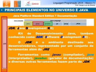 Linguagem Programação JAVA – Básico (1) 
Prof. Sergio Luiz da Silveira 
• PRINCIPAIS ELEMENTOS NO UNIVERSO É JAVA 
Java Platform Standard Edition 7 Documentação 
JDK (Java Development Kit) 
Kit de Desenvolvimento Java, tambem 
conhecido como SDK (Software Development Kit) . 
O JDK é o ambiente destinado aos 
desenvolvedores, representado por um conjunto de 
ferramentas além do JRE. 
Ferramentas como javac (compilador), java 
(interpretador), javadoc (gerador de documentação) 
e diversas outras ferramentas fazem parte do JDK. 
 