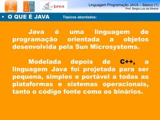 Linguagem Programação JAVA – Básico (1) 
Prof. Sergio Luiz da Silveira 
• O QUE É JAVA 
Tópicos abordados: 
Java é uma linguagem de 
programação orientada a objetos 
desenvolvida pela Sun Microsystems. 
Modelada depois de C++, a 
linguagem Java foi projetada para ser 
pequena, simples e portável a todas as 
plataformas e sistemas operacionais, 
tanto o código fonte como os binários. 
 