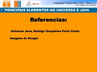 Linguagem Programação JAVA – Básico (1) 
Prof. Sergio Luiz da Silveira 
• PRINCIPAIS ELEMENTOS NO UNIVERSO É JAVA 
Referencias: 
Universo Java, Rodrigo Gonçalves Porto Costa 
Imagens do Google 
 