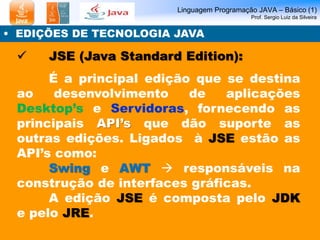 Linguagem Programação JAVA – Básico (1)
Prof. Sergio Luiz da Silveira
• EDIÇÕES DE TECNOLOGIA JAVA
 JSE (Java Standard Edition):
É a principal edição que se destina
ao desenvolvimento de aplicações
Desktop’s e Servidoras, fornecendo as
principais API’s que dão suporte as
outras edições. Ligados à JSE estão as
API’s como:
Swing e AWT  responsáveis na
construção de interfaces gráficas.
A edição JSE é composta pelo JDK
e pelo JRE.
 