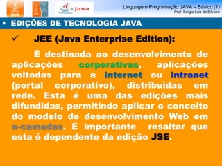 Linguagem Programação JAVA – Básico (1)
Prof. Sergio Luiz da Silveira
• EDIÇÕES DE TECNOLOGIA JAVA
 JEE (Java Enterprise Edition):
É destinada ao desenvolvimento de
aplicações corporativas, aplicações
voltadas para a internet ou intranet
(portal corporativo), distribuídas em
rede. Esta é uma das edições mais
difundidas, permitindo aplicar o conceito
do modelo de desenvolvimento Web em
n-camadas. É importante resaltar que
esta é dependente da edição JSE.
 