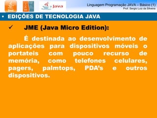 Linguagem Programação JAVA – Básico (1)
Prof. Sergio Luiz da Silveira
• EDIÇÕES DE TECNOLOGIA JAVA
 JME (Java Micro Edition):
É destinada ao desenvolvimento de
aplicações para dispositivos móveis o
portateis com pouco recurso de
memória, como telefones celulares,
pagers, palmtops, PDA’s e outros
dispositivos.
 