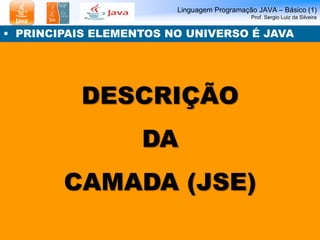 Linguagem Programação JAVA – Básico (1)
Prof. Sergio Luiz da Silveira
DESCRIÇÃO
DA
CAMADA (JSE)
• PRINCIPAIS ELEMENTOS NO UNIVERSO É JAVA
 