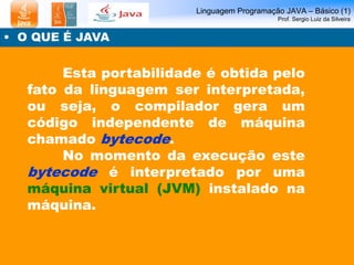 Linguagem Programação JAVA – Básico (1)
Prof. Sergio Luiz da Silveira
• O QUE É JAVA
Esta portabilidade é obtida pelo
fato da linguagem ser interpretada,
ou seja, o compilador gera um
código independente de máquina
chamado bytecode.
No momento da execução este
bytecode é interpretado por uma
máquina virtual (JVM) instalado na
máquina.
 