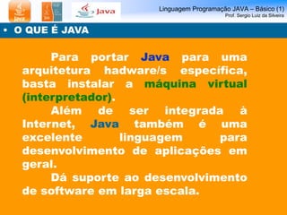 Linguagem Programação JAVA – Básico (1)
Prof. Sergio Luiz da Silveira
• O QUE É JAVA
Para portar Java para uma
arquitetura hadware/s específica,
basta instalar a máquina virtual
(interpretador).
Além de ser integrada à
Internet, Java também é uma
excelente linguagem para
desenvolvimento de aplicações em
geral.
Dá suporte ao desenvolvimento
de software em larga escala.
 
