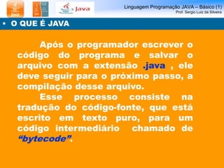 Linguagem Programação JAVA – Básico (1)
Prof. Sergio Luiz da Silveira
• O QUE É JAVA
Após o programador escrever o
código do programa e salvar o
arquivo com a extensão .java , ele
deve seguir para o próximo passo, a
compilação desse arquivo.
Esse processo consiste na
tradução do código-fonte, que está
escrito em texto puro, para um
código intermediário chamado de
“bytecode”.
 