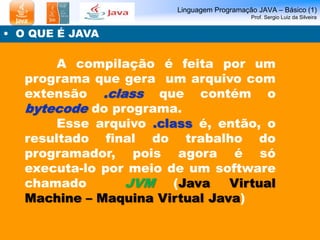 Linguagem Programação JAVA – Básico (1)
Prof. Sergio Luiz da Silveira
• O QUE É JAVA
A compilação é feita por um
programa que gera um arquivo com
extensão .class que contém o
bytecode do programa.
Esse arquivo .class é, então, o
resultado final do trabalho do
programador, pois agora é só
executa-lo por meio de um software
chamado JVM (Java Virtual
Machine – Maquina Virtual Java)
 