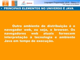 Linguagem Programação JAVA – Básico (1)
Prof. Sergio Luiz da Silveira
• PRINCIPAIS ELEMENTOS NO UNIVERSO É JAVA
Outro ambiente de distribuição é o
navegador web, ou seja, o browser. Os
navegadores web atuais fornecem
interpretação à tecnologia e ambiente
Java em tempo de execução.
 