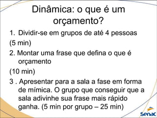 Dinâmica: o que é um
          orçamento?
1. Dividir-se em grupos de até 4 pessoas
(5 min)
2. Montar uma frase que defina o que é
    orçamento
(10 min)
3 . Apresentar para a sala a fase em forma
    de mímica. O grupo que conseguir que a
    sala adivinhe sua frase mais rápido
    ganha. (5 min por grupo – 25 min)
 