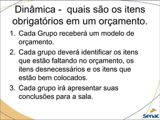 Dinâmica - quais são os itens
obrigatórios em um orçamento.
1. Cada Grupo receberá um modelo de
   orçamento.
2. Cada grupo deverá identificar os itens
   que estão faltando no orçamento, os
   itens desnecessários e os itens que
   estão bem colocados.
3. Cada grupo irá apresentar suas
   conclusões para a sala.
 