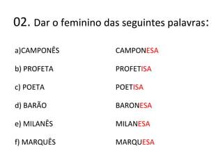 02. Dar o feminino das seguintes palavras:
a)CAMPONÊS
b) PROFETA
c) POETA
d) BARÃO
e) MILANÊS
f) MARQUÊS
CAMPONESA
PROFETISA
POETISA
BARONESA
MILANESA
MARQUESA
 