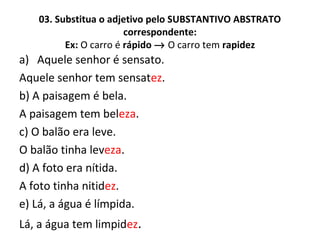 03. Substitua o adjetivo pelo SUBSTANTIVO ABSTRATO
correspondente:
Ex: O carro é rápido → O carro tem rapidez
a) Aquele senhor é sensato.
Aquele senhor tem sensatez.
b) A paisagem é bela.
A paisagem tem beleza.
c) O balão era leve.
O balão tinha leveza.
d) A foto era nítida.
A foto tinha nitidez.
e) Lá, a água é límpida.
Lá, a água tem limpidez.
 