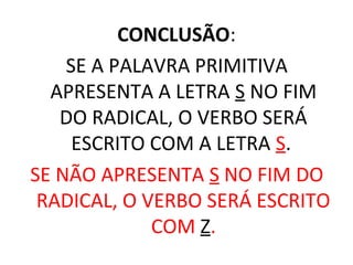 CONCLUSÃO:
SE A PALAVRA PRIMITIVA
APRESENTA A LETRA S NO FIM
DO RADICAL, O VERBO SERÁ
ESCRITO COM A LETRA S.
SE NÃO APRESENTA S NO FIM DO
RADICAL, O VERBO SERÁ ESCRITO
COM Z.
 
