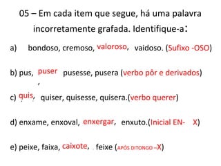 05 – Em cada item que segue, há uma palavra
incorretamente grafada. Identifique-a:
a) bondoso, cremoso, valorozo, vaidoso. (Sufixo -OSO)
b) pus, puzer, pusesse, pusera (verbo pôr e derivados)
c) quiz, quiser, quisesse, quisera.(verbo querer)
d) enxame, enxoval, enchergar, enxuto.(Inicial EN- X)
e) peixe, faixa, caichote, feixe (APÓS DITONGO –X)
valoroso,
puser
,
quis,
enxergar,
caixote,
 