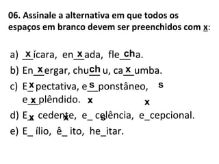 06. Assinale a alternativa em que todos os
espaços em branco devem ser preenchidos com x:
a) __ícara, en__ada, fle__ a.
b) En__ergar, chu__ u, ca__umba.
c) E_ pectativa, e__ponstâneo,
e__plêndido.
d) E_ cedente, e_ celência, e_cepcional.
e) E_ ílio, ê_ ito, he_itar.
x
s
x
xx
x
x xx
xx
s
s
ch
ch
 