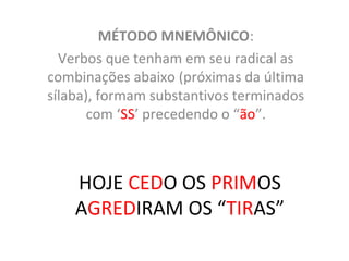 HOJE CEDO OS PRIMOS
AGREDIRAM OS “TIRAS”
MÉTODO MNEMÔNICO:
Verbos que tenham em seu radical as
combinações abaixo (próximas da última
sílaba), formam substantivos terminados
com ‘SS’ precedendo o “ão”.
 