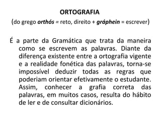 ORTOGRAFIA
(do grego orthós = reto, direito + gráphein = escrever)
É a parte da Gramática que trata da maneira
como se escrevem as palavras. Diante da
diferença existente entre a ortografia vigente
e a realidade fonética das palavras, torna-se
impossível deduzir todas as regras que
poderiam orientar efetivamente o estudante.
Assim, conhecer a grafia correta das
palavras, em muitos casos, resulta do hábito
de ler e de consultar dicionários.
 