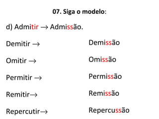 07. Siga o modelo:
d) Admitir → Admissão.
Demitir →
Omitir →
Permitir →
Remitir→
Repercutir→
Demissão
Omissão
Permissão
Remissão
Repercussão
 