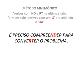 É PRECISO COMPREENDER PARA
CONVERTER O PROBLEMA.
MÉTODO MNEMÔNICO:
Verbos com ND e RT na última sílaba,
formam substantivos com um ‘S’ precedendo
o “ão”.
 