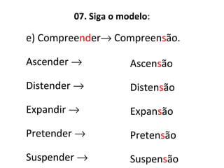 07. Siga o modelo:
e) Compreender→ Compreensão.
Ascender →
Distender →
Expandir →
Pretender →
Suspender →
Ascensão
Distensão
Expansão
Pretensão
Suspensão
 