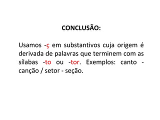 CONCLUSÃO:
Usamos -ç em substantivos cuja origem é
derivada de palavras que terminem com as
sílabas -to ou -tor. Exemplos: canto -
canção / setor - seção.
 